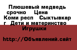 Плюшевый медведь срочно! › Цена ­ 7 500 - Коми респ., Сыктывкар г. Дети и материнство » Игрушки   